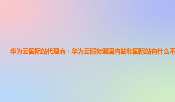 华为云国际站代理商：华为云服务器国内站和国际站有什么不一样?