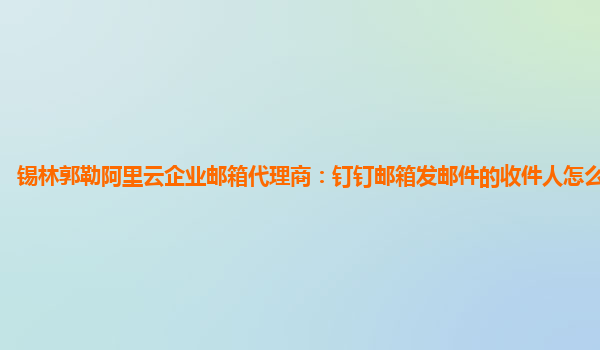 锡林郭勒阿里云企业邮箱代理商：钉钉邮箱发邮件的收件人怎么复制不上