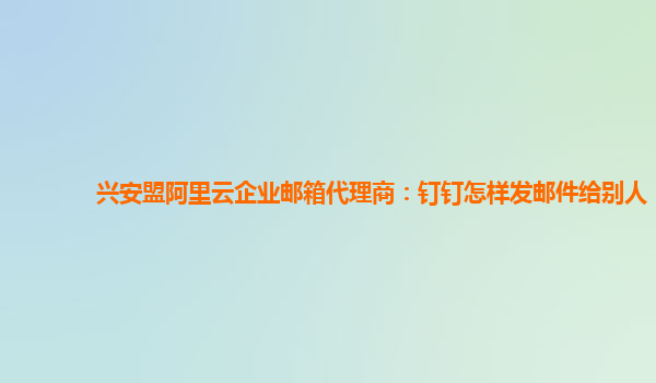 兴安盟阿里云企业邮箱代理商：钉钉怎样发邮件给别人