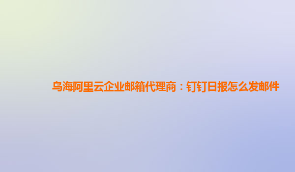 乌海阿里云企业邮箱代理商：钉钉日报怎么发邮件