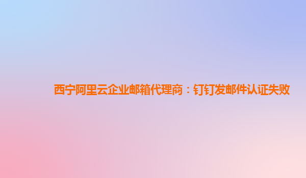 西宁阿里云企业邮箱代理商：钉钉发邮件认证失败