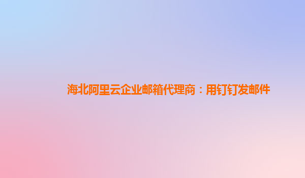 海北阿里云企业邮箱代理商：用钉钉发邮件