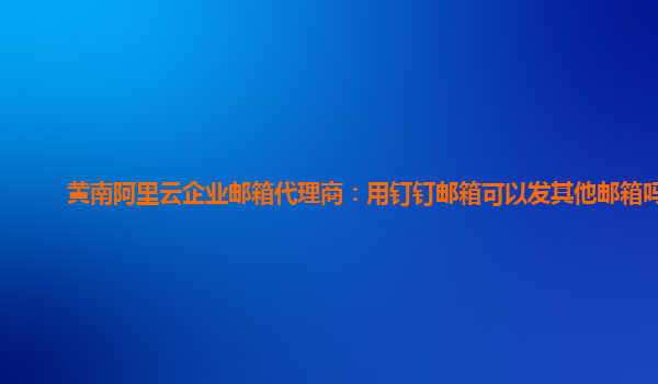 黄南阿里云企业邮箱代理商：用钉钉邮箱可以发其他邮箱吗?