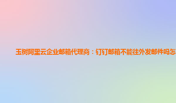 玉树阿里云企业邮箱代理商：钉钉邮箱不能往外发邮件吗怎么发