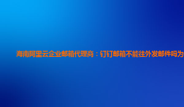 海南阿里云企业邮箱代理商：钉钉邮箱不能往外发邮件吗为什么