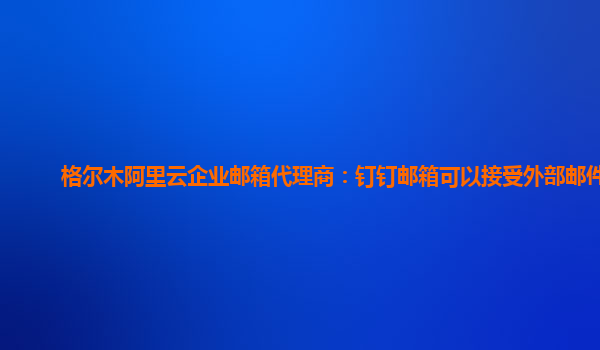 格尔木阿里云企业邮箱代理商：钉钉邮箱可以接受外部邮件吗