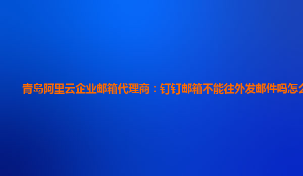 青岛阿里云企业邮箱代理商：钉钉邮箱不能往外发邮件吗怎么回事