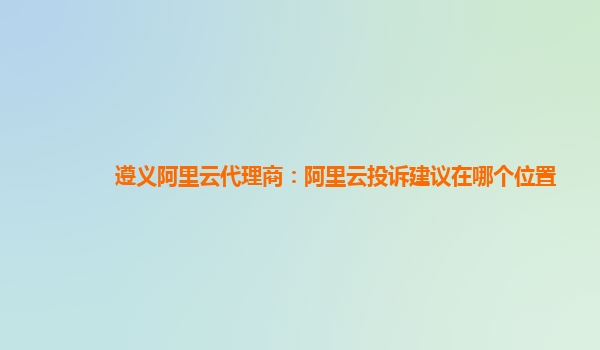 遵义阿里云代理商：阿里云投诉建议在哪个位置