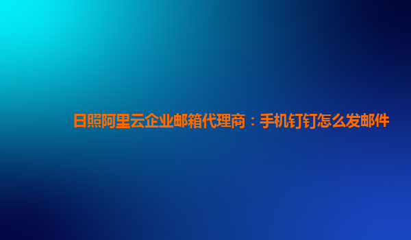 日照阿里云企业邮箱代理商：手机钉钉怎么发邮件