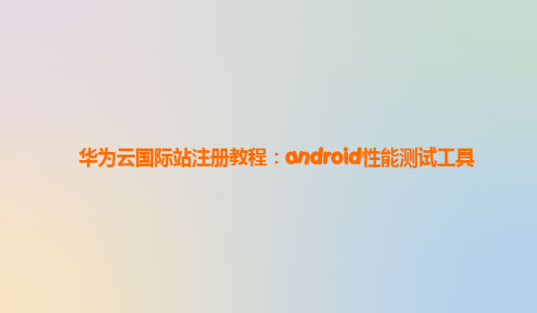 华为云国际站注册教程：android性能测试工具