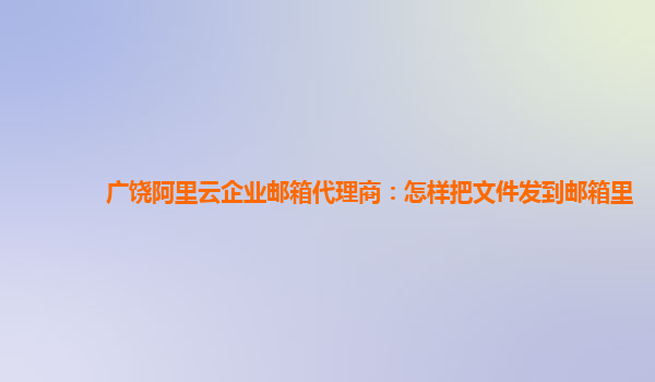 广饶阿里云企业邮箱代理商：怎样把文件发到邮箱里