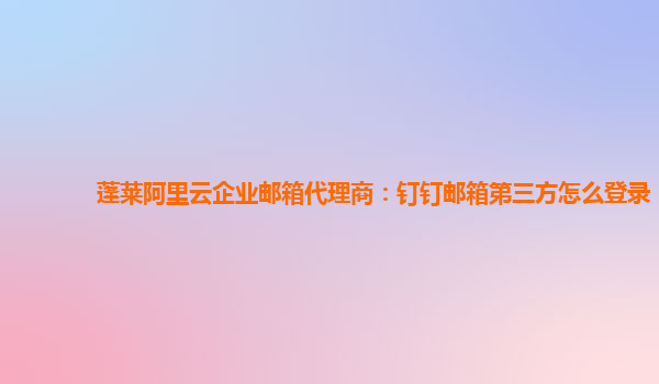 蓬莱阿里云企业邮箱代理商：钉钉邮箱第三方怎么登录