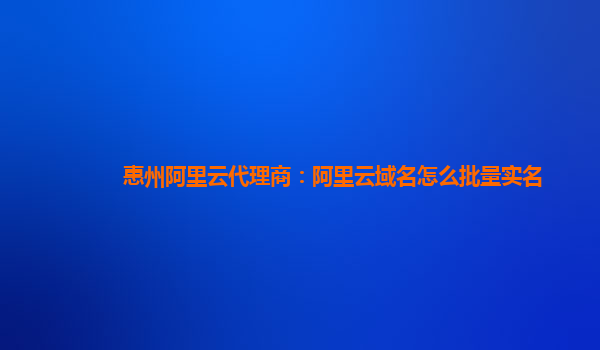 惠州阿里云代理商：阿里云域名怎么批量实名