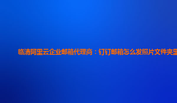 临清阿里云企业邮箱代理商：钉钉邮箱怎么发照片文件夹里面