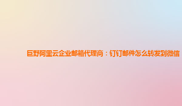 巨野阿里云企业邮箱代理商：钉钉邮件怎么转发到微信