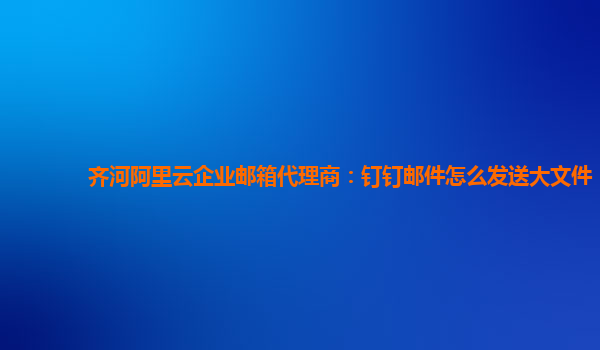 齐河阿里云企业邮箱代理商：钉钉邮件怎么发送大文件