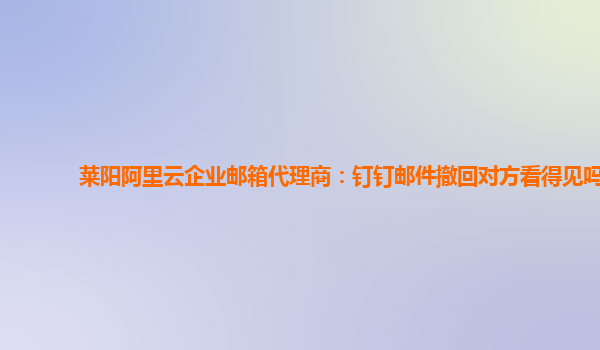 莱阳阿里云企业邮箱代理商：钉钉邮件撤回对方看得见吗