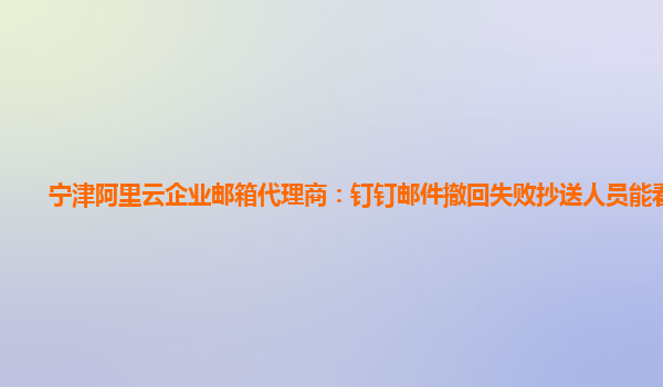 宁津阿里云企业邮箱代理商：钉钉邮件撤回失败抄送人员能看到么