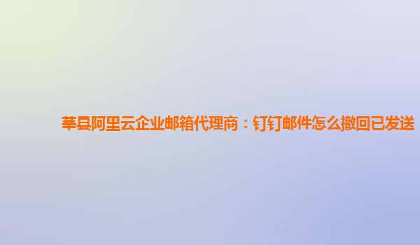 莘县阿里云企业邮箱代理商：钉钉邮件怎么撤回已发送