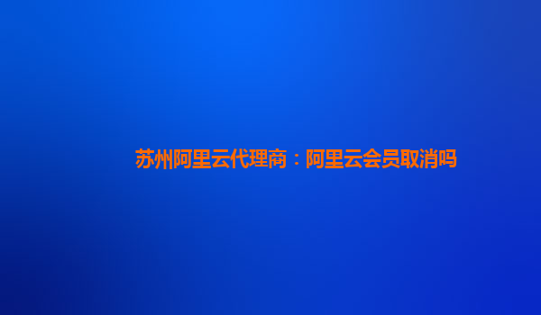 苏州阿里云代理商：阿里云会员取消吗