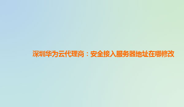 深圳华为云代理商：安全接入服务器地址在哪修改