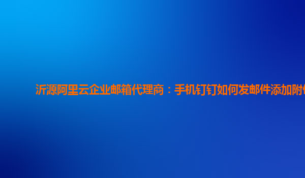 沂源阿里云企业邮箱代理商：手机钉钉如何发邮件添加附件