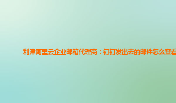 利津阿里云企业邮箱代理商：钉钉发出去的邮件怎么查看