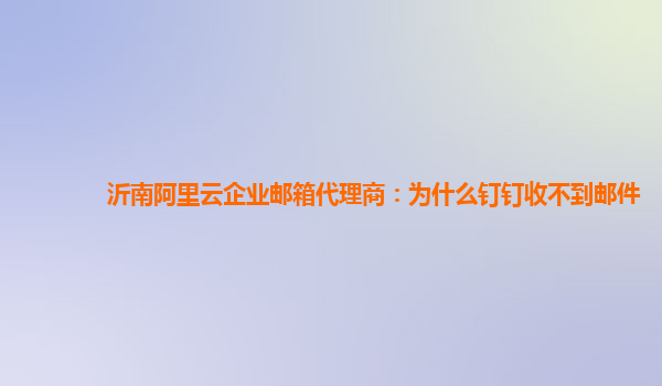 沂南阿里云企业邮箱代理商：为什么钉钉收不到邮件