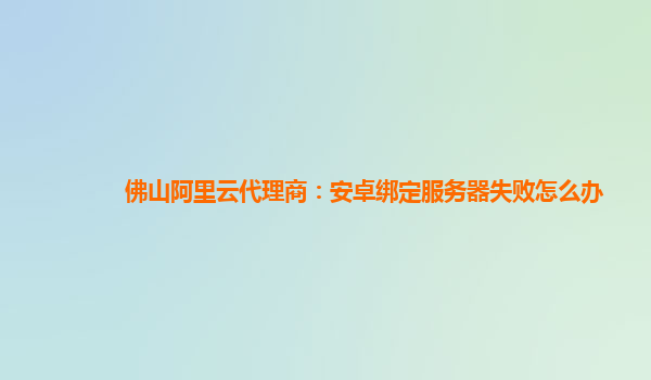 佛山阿里云代理商：安卓绑定服务器失败怎么办