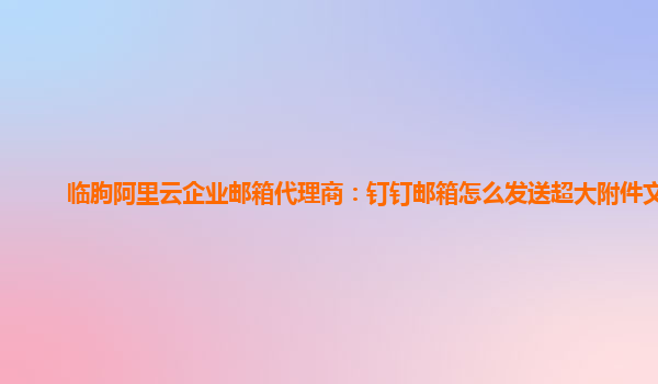 临朐阿里云企业邮箱代理商：钉钉邮箱怎么发送超大附件文件