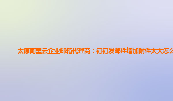 太原阿里云企业邮箱代理商：钉钉发邮件增加附件太大怎么办