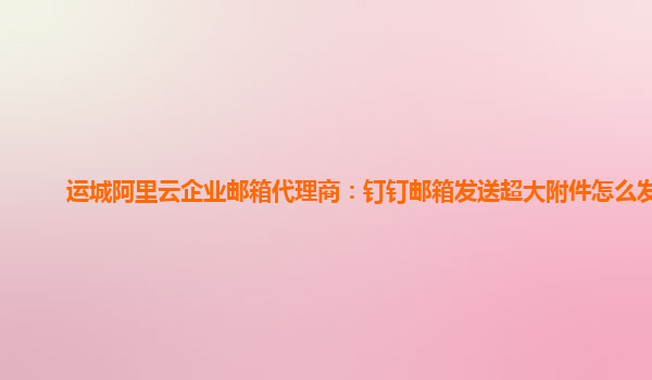 运城阿里云企业邮箱代理商：钉钉邮箱发送超大附件怎么发送