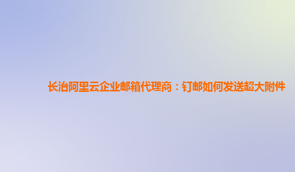 长治阿里云企业邮箱代理商：钉邮如何发送超大附件