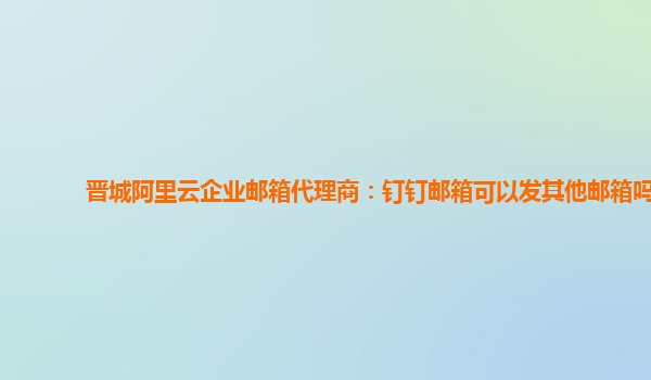 晋城阿里云企业邮箱代理商：钉钉邮箱可以发其他邮箱吗