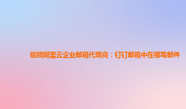 临猗阿里云企业邮箱代理商：钉钉邮箱中在哪写邮件