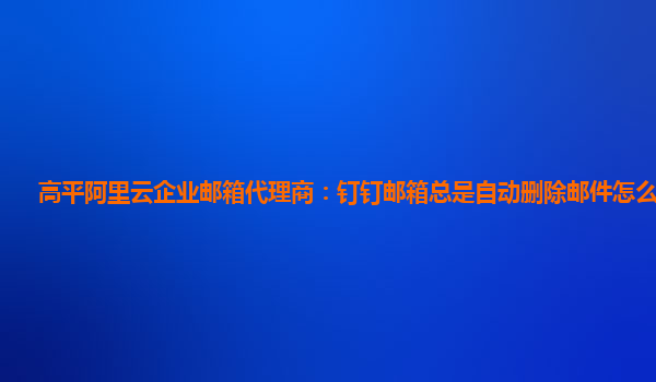 高平阿里云企业邮箱代理商：钉钉邮箱总是自动删除邮件怎么回事啊