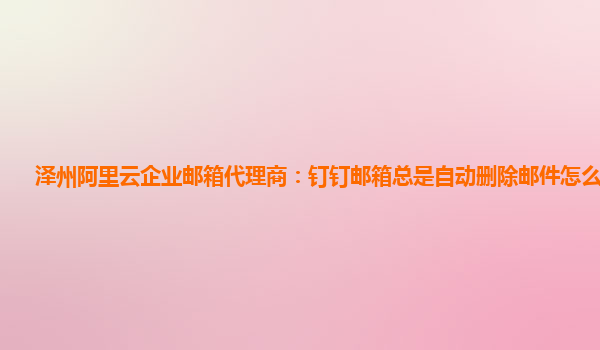 泽州阿里云企业邮箱代理商：钉钉邮箱总是自动删除邮件怎么回事儿