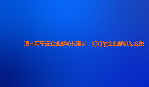 渭南阿里云企业邮箱代理商：钉钉的企业邮箱怎么改