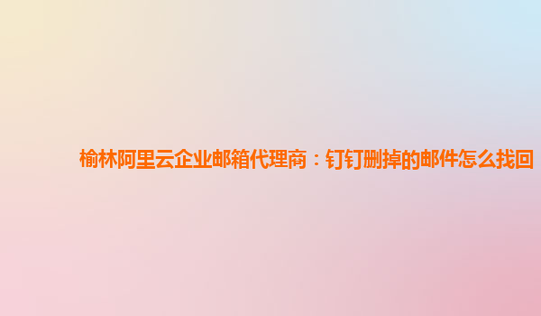 榆林阿里云企业邮箱代理商：钉钉删掉的邮件怎么找回