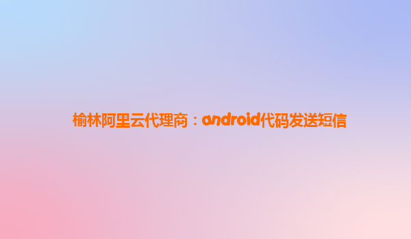 榆林阿里云代理商：android代码发送短信