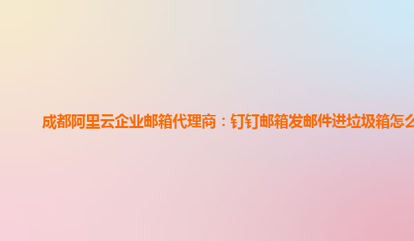 成都阿里云企业邮箱代理商：钉钉邮箱发邮件进垃圾箱怎么弄