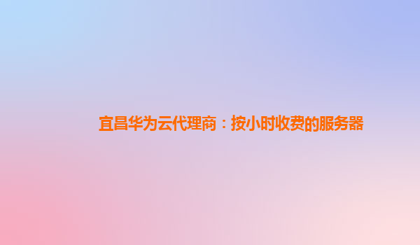 宜昌华为云代理商：按小时收费的服务器