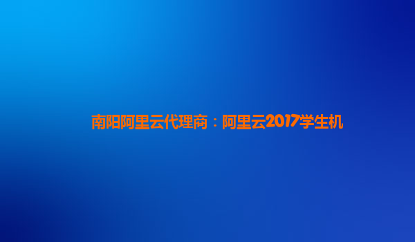 南阳阿里云代理商：阿里云2017学生机