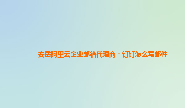 安岳阿里云企业邮箱代理商：钉钉怎么写邮件