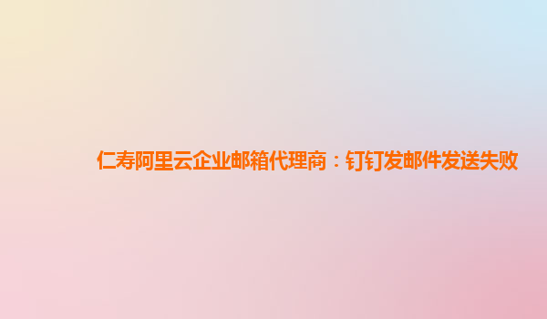 仁寿阿里云企业邮箱代理商：钉钉发邮件发送失败