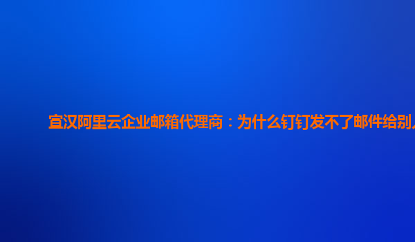 宣汉阿里云企业邮箱代理商：为什么钉钉发不了邮件给别人