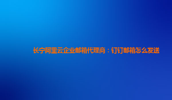 长宁阿里云企业邮箱代理商：钉钉邮箱怎么发送