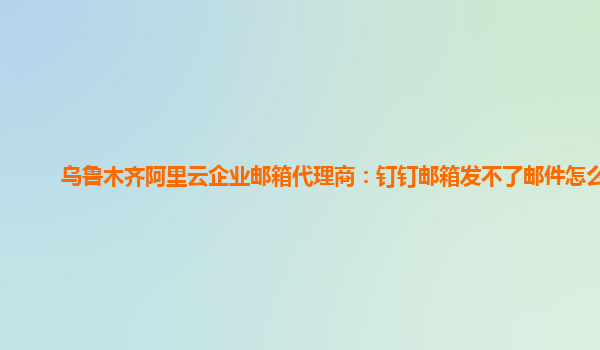 乌鲁木齐阿里云企业邮箱代理商：钉钉邮箱发不了邮件怎么办