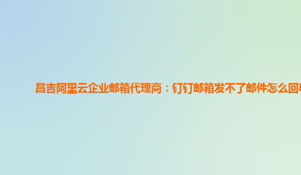 昌吉阿里云企业邮箱代理商：钉钉邮箱发不了邮件怎么回事