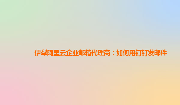 伊犁阿里云企业邮箱代理商：如何用钉钉发邮件